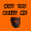 Why u bully me?