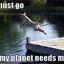 i must go, my planet needs me!