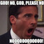 NO GOD! PLEASE NO!!! NOOOOOOOOOO